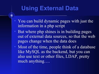 Using External Data
• You can build dynamic pages with just the
information in a php script
• But where php shines is in building pages
out of external data sources, so that the web
pages change when the data does
• Most of the time, people think of a database
like MySQL as the backend, but you can
also use text or other files, LDAP, pretty
much anything….
 
