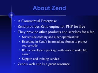 About Zend
• A Commercial Enterprise
• Zend provides Zend engine for PHP for free
• They provide other products and services for a fee
• Server side caching and other optimizations
• Encoding in Zend's intermediate format to protect
source code
• IDE-a developer's package with tools to make life
easier
• Support and training services
• Zend's web site is a great resource
 
