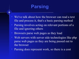 Parsing
• We've talk about how the browser can read a text
file and process it, that's a basic parsing method
• Parsing involves acting on relevant portions of a
file and ignoring others
• Browsers parse web pages as they load
• Web servers with server side technologies like php
parse web pages as they are being passed out to
the browser
• Parsing does represent work, so there is a cost
 