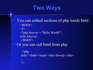 Two Ways
• You can embed sections of php inside html:
• Or you can call html from php:
<BODY>
<P>
<?php $myvar = "Hello World!";
echo $myvar;
</BODY>
<?php
echo "<html><head><title>Howdy</title>
…
?>
 