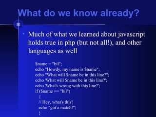 What do we know already?
• Much of what we learned about javascript
holds true in php (but not all!), and other
languages as well
$name = "bil";
echo "Howdy, my name is $name";
echo "What will $name be in this line?";
echo 'What will $name be in this line?';
echo 'What's wrong with this line?';
if ($name == "bil")
{
// Hey, what's this?
echo "got a match!";
}
 