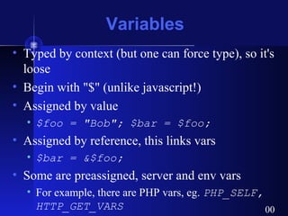 Variables
• Typed by context (but one can force type), so it's
loose
• Begin with "$" (unlike javascript!)
• Assigned by value
• $foo = "Bob"; $bar = $foo;
• Assigned by reference, this links vars
• $bar = &$foo;
• Some are preassigned, server and env vars
• For example, there are PHP vars, eg. PHP_SELF,
HTTP_GET_VARS 00
 