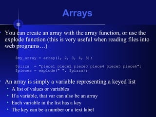 Arrays
• You can create an array with the array function, or use the
explode function (this is very useful when reading files into
web programs…)
$my_array = array(1, 2, 3, 4, 5);
$pizza = "piece1 piece2 piece3 piece4 piece5 piece6";
$pieces = explode(" ", $pizza);
• An array is simply a variable representing a keyed list
• A list of values or variables
• If a variable, that var can also be an array
• Each variable in the list has a key
• The key can be a number or a text label
 