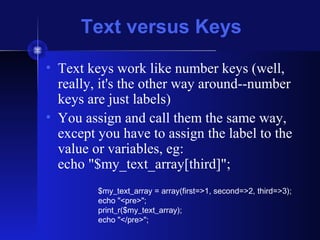 Text versus Keys
• Text keys work like number keys (well,
really, it's the other way around--number
keys are just labels)
• You assign and call them the same way,
except you have to assign the label to the
value or variables, eg:
echo "$my_text_array[third]";
$my_text_array = array(first=>1, second=>2, third=>3);
echo "<pre>";
print_r($my_text_array);
echo "</pre>";
 