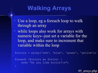 Walking Arrays
• Use a loop, eg a foreach loop to walk
through an array
• while loops also work for arrays with
numeric keys--just set a variable for the
loop, and make sure to increment that
variable within the loop
$colors = array('red', 'blue', 'green', 'yellow');
foreach ($colors as $color) {
echo "Do you like $color?n";
}
05_arrays.php05_arrays.php
 