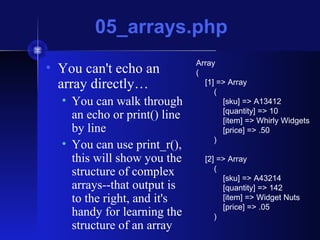 05_arrays.php
• You can't echo an
array directly…
• You can walk through
an echo or print() line
by line
• You can use print_r(),
this will show you the
structure of complex
arrays--that output is
to the right, and it's
handy for learning the
structure of an array
Array
(
[1] => Array
(
[sku] => A13412
[quantity] => 10
[item] => Whirly Widgets
[price] => .50
)
[2] => Array
(
[sku] => A43214
[quantity] => 142
[item] => Widget Nuts
[price] => .05
)
 