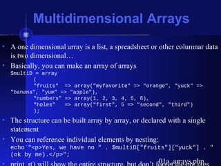 Multidimensional Arrays
• A one dimensional array is a list, a spreadsheet or other columnar data
is two dimensional…
• Basically, you can make an array of arrays
$multiD = array
(
"fruits" => array("myfavorite" => "orange", "yuck" =>
"banana", "yum" => "apple"),
"numbers" => array(1, 2, 3, 4, 5, 6),
"holes" => array("first", 5 => "second", "third")
);
• The structure can be built array by array, or declared with a single
statement
• You can reference individual elements by nesting:
echo "<p>Yes, we have no " . $multiD["fruits"]["yuck"] . "
(ok by me).</p>";
01a_arrays.php01a_arrays.php
 