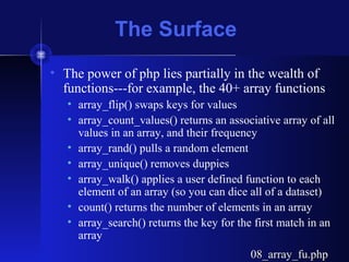 The Surface
• The power of php lies partially in the wealth of
functions---for example, the 40+ array functions
• array_flip() swaps keys for values
• array_count_values() returns an associative array of all
values in an array, and their frequency
• array_rand() pulls a random element
• array_unique() removes duppies
• array_walk() applies a user defined function to each
element of an array (so you can dice all of a dataset)
• count() returns the number of elements in an array
• array_search() returns the key for the first match in an
array
08_array_fu.php08_array_fu.php
 