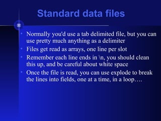 Standard data files
• Normally you'd use a tab delimited file, but you can
use pretty much anything as a delimiter
• Files get read as arrays, one line per slot
• Remember each line ends in n, you should clean
this up, and be careful about white space
• Once the file is read, you can use explode to break
the lines into fields, one at a time, in a loop….
 