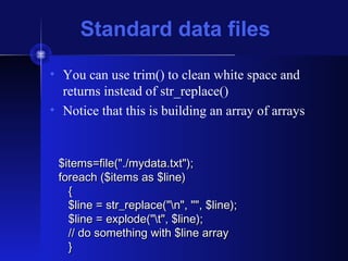Standard data files
• You can use trim() to clean white space and
returns instead of str_replace()
• Notice that this is building an array of arrays
$items=file("./mydata.txt");$items=file("./mydata.txt");
foreach ($items as $line)foreach ($items as $line)
{{
$line = str_replace("n", "", $line);$line = str_replace("n", "", $line);
$line = explode("t", $line);$line = explode("t", $line);
// do something with $line array// do something with $line array
}}
 