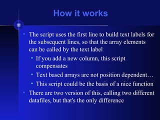 How it works
• The script uses the first line to build text labels for
the subsequent lines, so that the array elements
can be called by the text label
• If you add a new column, this script
compensates
• Text based arrays are not position dependent…
• This script could be the basis of a nice function
• There are two version of this, calling two different
datafiles, but that's the only difference
 