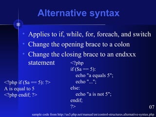 Alternative syntax
• Applies to if, while, for, foreach, and switch
• Change the opening brace to a colon
• Change the closing brace to an endxxx
statement
sample code from http://us3.php.net/manual/en/control-structures.alternative-syntax.php
<?php if ($a == 5): ?>
A is equal to 5
<?php endif; ?>
<?php
if ($a == 5):
echo "a equals 5";
echo "...";
else:
echo "a is not 5";
endif;
?> 07
 