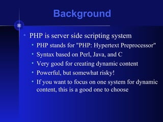 Background
• PHP is server side scripting system
• PHP stands for "PHP: Hypertext Preprocessor"
• Syntax based on Perl, Java, and C
• Very good for creating dynamic content
• Powerful, but somewhat risky!
• If you want to focus on one system for dynamic
content, this is a good one to choose
 