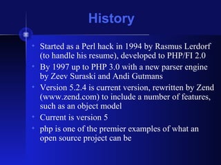 History
• Started as a Perl hack in 1994 by Rasmus Lerdorf
(to handle his resume), developed to PHP/FI 2.0
• By 1997 up to PHP 3.0 with a new parser engine
by Zeev Suraski and Andi Gutmans
• Version 5.2.4 is current version, rewritten by Zend
(www.zend.com) to include a number of features,
such as an object model
• Current is version 5
• php is one of the premier examples of what an
open source project can be
 