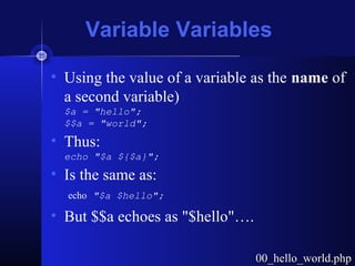 Variable Variables
• Using the value of a variable as the name of
a second variable)
$a = "hello";
$$a = "world";
• Thus:
echo "$a ${$a}";
• Is the same as:
echo "$a $hello";
• But $$a echoes as "$hello"….
00_hello_world.php00_hello_world.php
 
