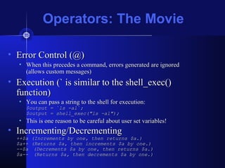 Operators: The Movie
• Error Control (@)Error Control (@)
• When this precedes a command, errors generated are ignoredWhen this precedes a command, errors generated are ignored
(allows custom messages)(allows custom messages)
• Execution (` is similar to the shell_exec()Execution (` is similar to the shell_exec()
function)function)
• You can pass a string to the shell for execution:You can pass a string to the shell for execution:
$output = `ls -al`;$output = `ls -al`;
$output = shell_exec("ls -al");$output = shell_exec("ls -al");
• This is one reason to be careful about user set variables!This is one reason to be careful about user set variables!
• Incrementing/DecrementingIncrementing/Decrementing
++$a (Increments by one, then returns $a.)++$a (Increments by one, then returns $a.)
$a++ (Returns $a, then increments $a by one.)$a++ (Returns $a, then increments $a by one.)
--$a--$a (Decrements $a by one, then returns $a.)(Decrements $a by one, then returns $a.)
$a--$a-- (Returns $a, then decrements $a by one.)(Returns $a, then decrements $a by one.)
 