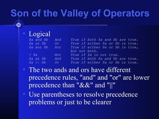 Son of the Valley of Operators
• Logical
$a and $b And True if both $a and $b are true.
$a or $b Or True if either $a or $b is true.
$a xor $b Xor True if either $a or $b is true,
but not both.
! $a Not True if $a is not true.
$a && $b And True if both $a and $b are true.
$a || $b Or True if either $a or $b is true.
• The two ands and ors have different
precedence rules, "and" and "or" are lower
precedence than "&&" and "||"
• Use parentheses to resolve precedence
problems or just to be clearer
 