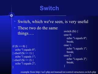 Switch
• Switch, which we've seen, is very useful
• These two do the same
things….
example from http://us3.php.net/manual/en/control-structures.switch.php
if ($i == 0) {
echo "i equals 0";
} elseif ($i == 1) {
echo "i equals 1";
} elseif ($i == 2) {
echo "i equals 2";
}
switch ($i) {
case 0:
echo "i equals 0";
break;
case 1:
echo "i equals 1";
break;
case 2:
echo "i equals 2";
break;
}
 
