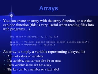Arrays
• You can create an array with the array function, or use the
explode function (this is very useful when reading files into
web programs…)
$my_array = array(1, 2, 3, 4, 5);
$pizza = "piece1 piece2 piece3 piece4 piece5 piece6";
$pieces = explode(" ", $pizza);
• An array is simply a variable representing a keyed list
• A list of values or variables
• If a variable, that var can also be an array
• Each variable in the list has a key
• The key can be a number or a text label
 