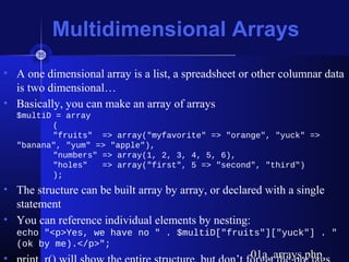 Multidimensional Arrays
• A one dimensional array is a list, a spreadsheet or other columnar data
is two dimensional…
• Basically, you can make an array of arrays
$multiD = array
(
"fruits" => array("myfavorite" => "orange", "yuck" =>
"banana", "yum" => "apple"),
"numbers" => array(1, 2, 3, 4, 5, 6),
"holes" => array("first", 5 => "second", "third")
);
• The structure can be built array by array, or declared with a single
statement
• You can reference individual elements by nesting:
echo "<p>Yes, we have no " . $multiD["fruits"]["yuck"] . "
(ok by me).</p>";
01a_arrays.php01a_arrays.php
 