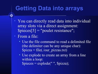 Getting Data into arrays
• You can directly read data into individual
array slots via a direct assignment:
$pieces[5] = "poulet resistance";
• From a file:
• Use the file command to read a delimited file
(the delimiter can be any unique char):
$pizza = file(./our_pizzas.txt)
• Use explode to create an array from a line
within a loop:
$pieces = explode(" ", $pizza);
 