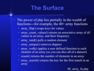 The Surface
• The power of php lies partially in the wealth of
functions---for example, the 40+ array functions
• array_flip() swaps keys for values
• array_count_values() returns an associative array of all
values in an array, and their frequency
• array_rand() pulls a random element
• array_unique() removes duppies
• array_walk() applies a user defined function to each
element of an array (so you can dice all of a dataset)
• count() returns the number of elements in an array
• array_search() returns the key for the first match in an
array
08_array_fu.php08_array_fu.php
 