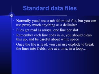 Standard data files
• Normally you'd use a tab delimited file, but you can
use pretty much anything as a delimiter
• Files get read as arrays, one line per slot
• Remember each line ends in n, you should clean
this up, and be careful about white space
• Once the file is read, you can use explode to break
the lines into fields, one at a time, in a loop….
 