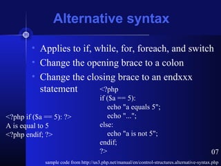 Alternative syntax
• Applies to if, while, for, foreach, and switch
• Change the opening brace to a colon
• Change the closing brace to an endxxx
statement
sample code from http://us3.php.net/manual/en/control-structures.alternative-syntax.php
<?php if ($a == 5): ?>
A is equal to 5
<?php endif; ?>
<?php
if ($a == 5):
echo "a equals 5";
echo "...";
else:
echo "a is not 5";
endif;
?> 07
 