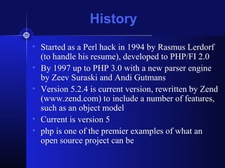 History
• Started as a Perl hack in 1994 by Rasmus Lerdorf
(to handle his resume), developed to PHP/FI 2.0
• By 1997 up to PHP 3.0 with a new parser engine
by Zeev Suraski and Andi Gutmans
• Version 5.2.4 is current version, rewritten by Zend
(www.zend.com) to include a number of features,
such as an object model
• Current is version 5
• php is one of the premier examples of what an
open source project can be
 