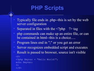 PHP Scripts
• Typically file ends in .php--this is set by the web
server configuration
• Separated in files with the <?php ?> tag
• php commands can make up an entire file, or can
be contained in html--this is a choice….
• Program lines end in ";" or you get an error
• Server recognizes embedded script and executes
• Result is passed to browser, source isn't visible
<P>
<?php $myvar = "Hello World!";
echo $myvar;
?>
</P>
 