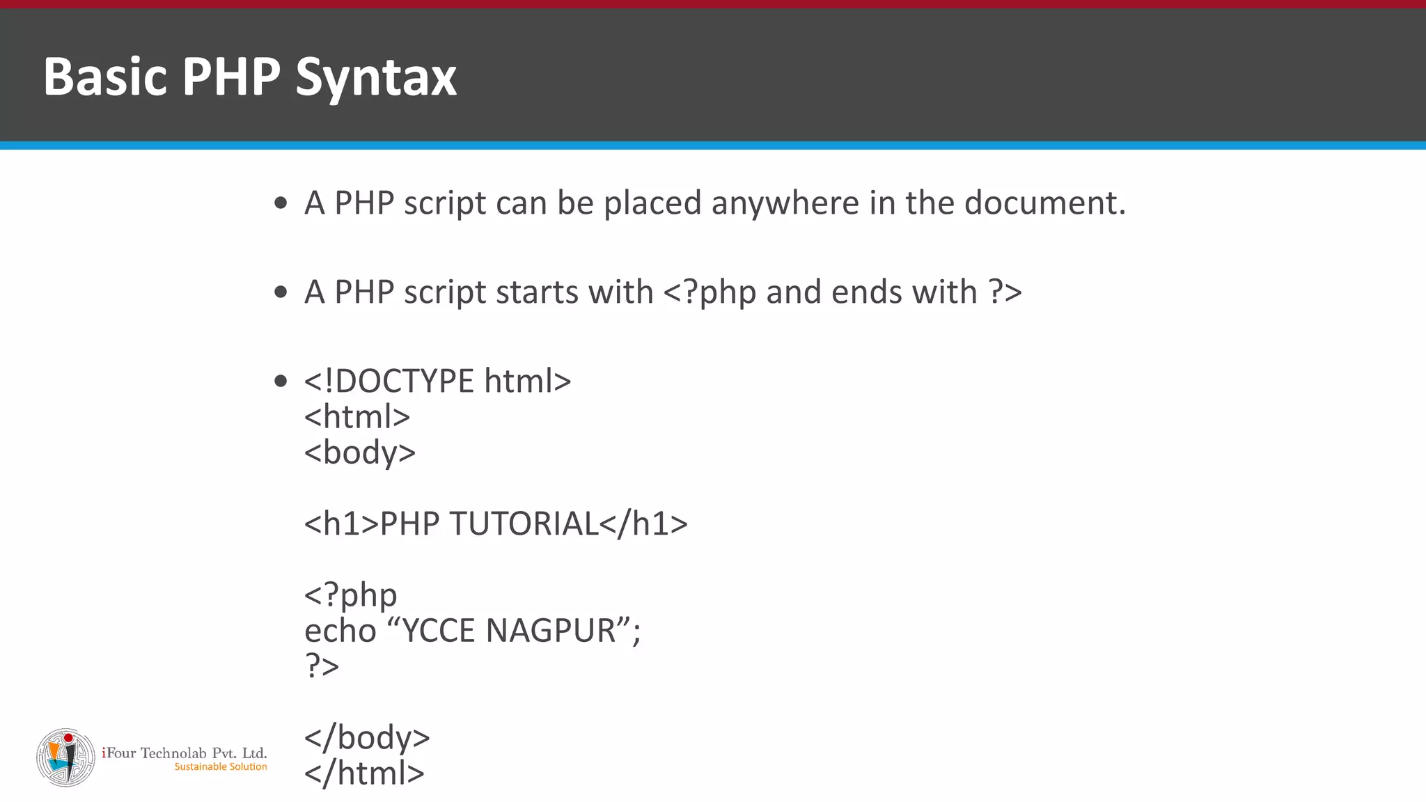 Basic PHP Syntax
 A PHP script can be placed anywhere in the document.
 A PHP script starts with <?php and ends with ?>
 <!DOCTYPE html>
<html>
<body>
<h1>PHP TUTORIAL</h1>
<?php
echo “YCCE NAGPUR”;
?>
</body>
</html>
 