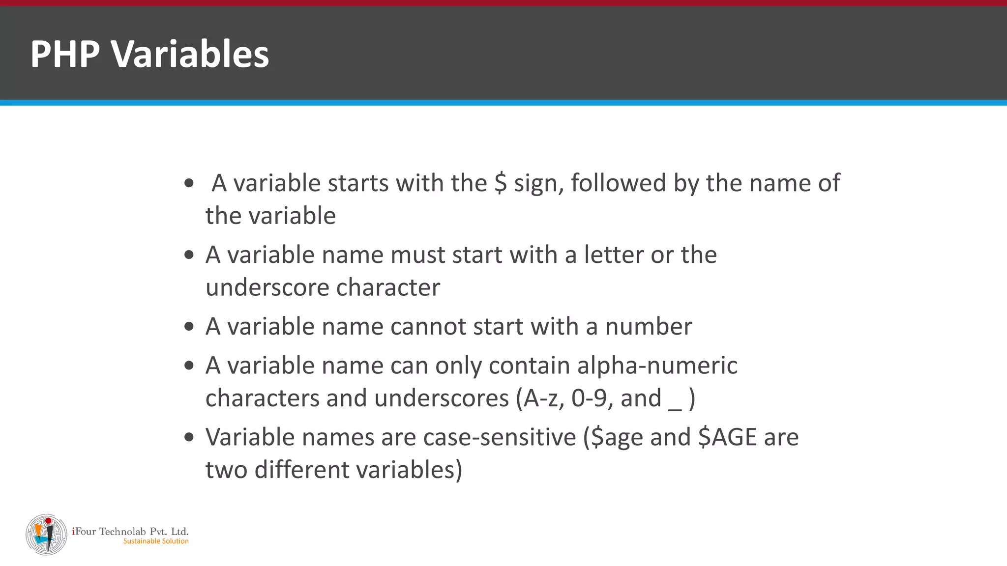 PHP Variables
 A variable starts with the $ sign, followed by the name of
the variable
 A variable name must start with a letter or the
underscore character
 A variable name cannot start with a number
 A variable name can only contain alpha-numeric
characters and underscores (A-z, 0-9, and _ )
 Variable names are case-sensitive ($age and $AGE are
two different variables)
 