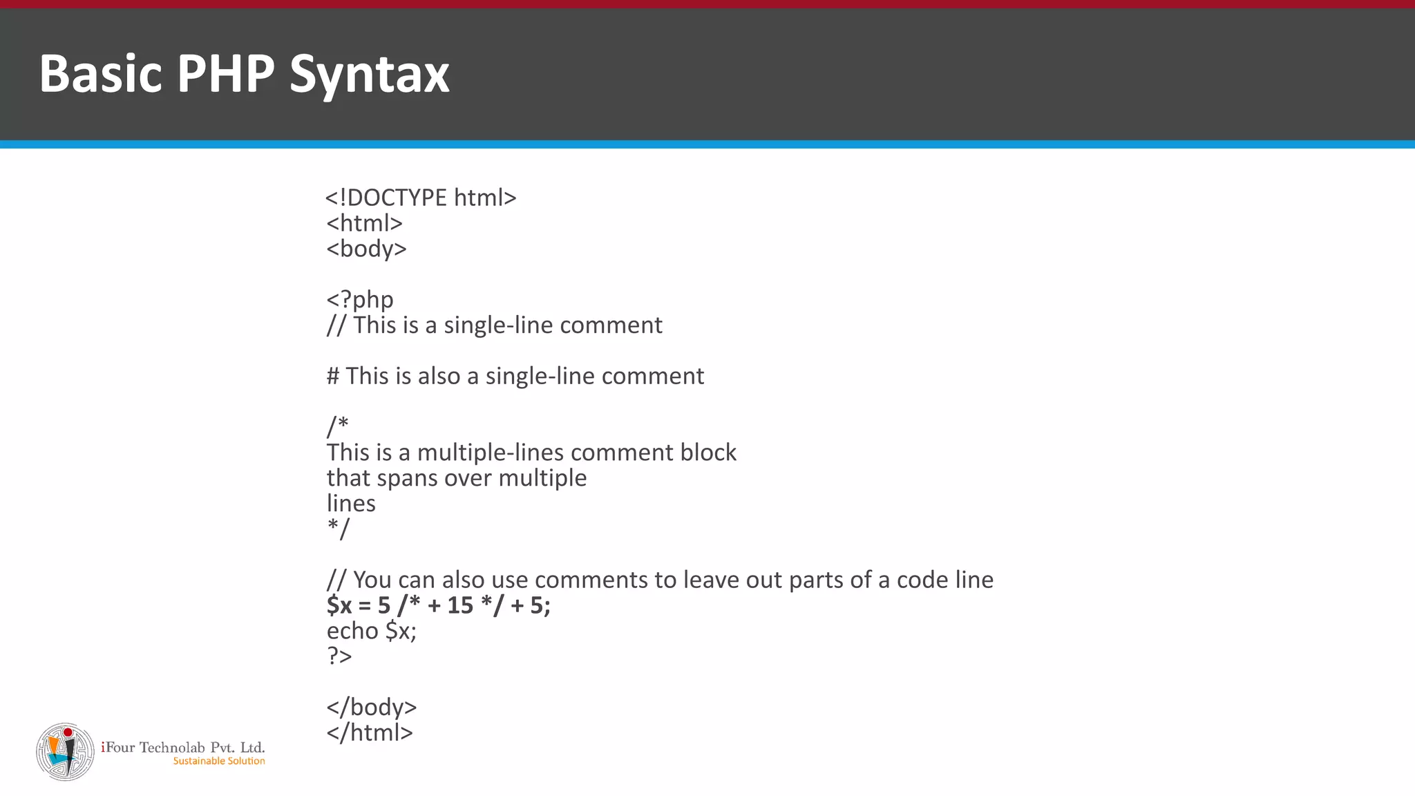 Basic PHP Syntax
<!DOCTYPE html>
<html>
<body>
<?php
// This is a single-line comment
# This is also a single-line comment
/*
This is a multiple-lines comment block
that spans over multiple
lines
*/
// You can also use comments to leave out parts of a code line
$x = 5 /* + 15 */ + 5;
echo $x;
?>
</body>
</html>
 
