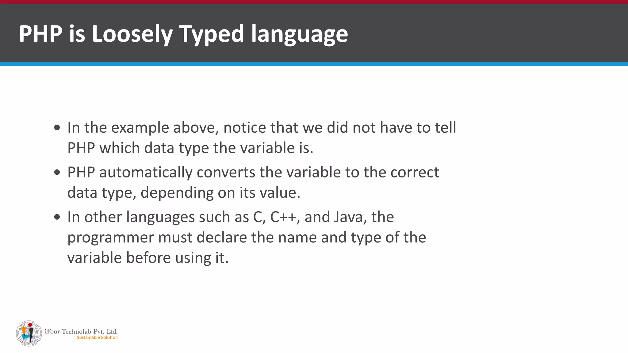 PHP is Loosely Typed language
 In the example above, notice that we did not have to tell
PHP which data type the variable is.
 PHP automatically converts the variable to the correct
data type, depending on its value.
 In other languages such as C, C++, and Java, the
programmer must declare the name and type of the
variable before using it.
 