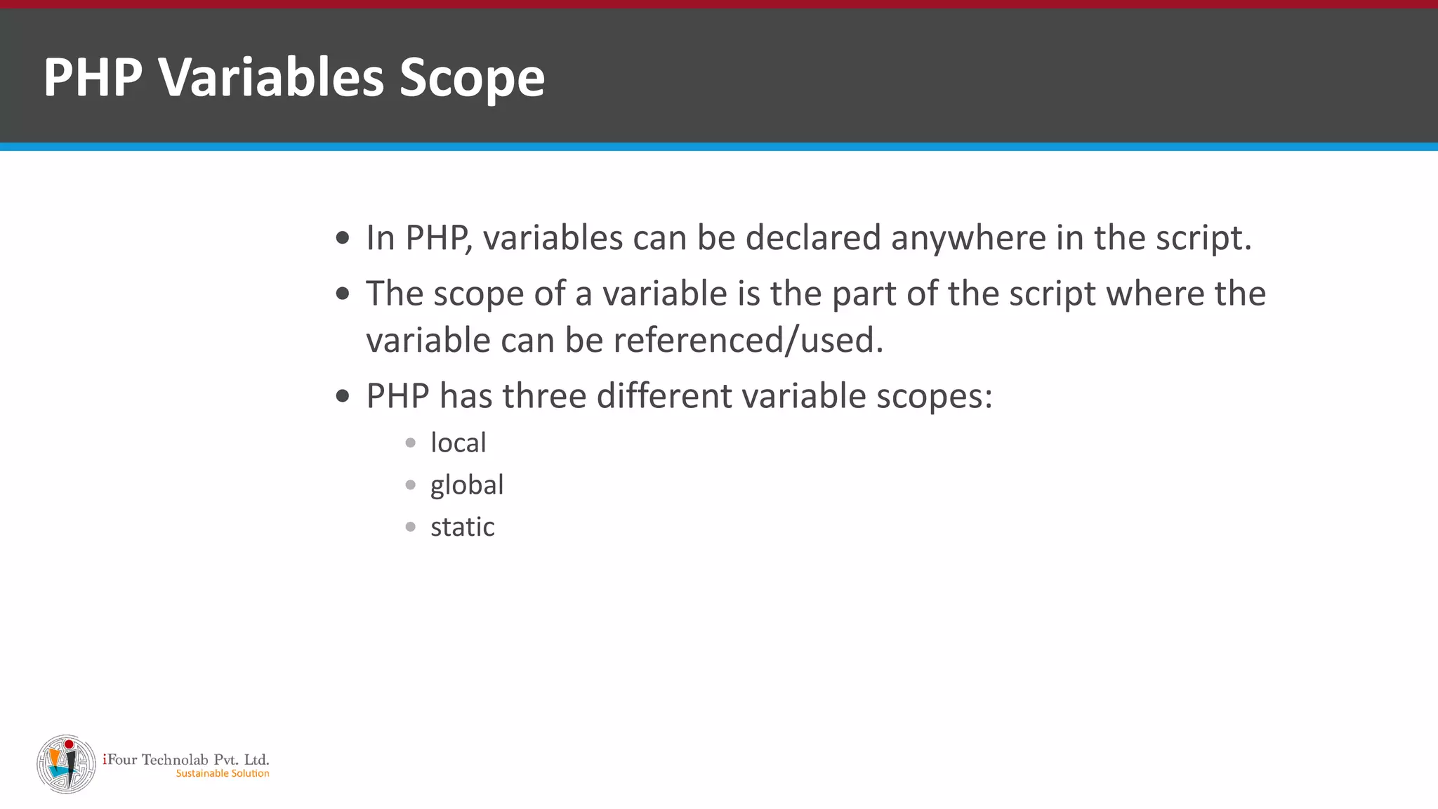 PHP Variables Scope
 In PHP, variables can be declared anywhere in the script.
 The scope of a variable is the part of the script where the
variable can be referenced/used.
 PHP has three different variable scopes:
 local
 global
 static
 