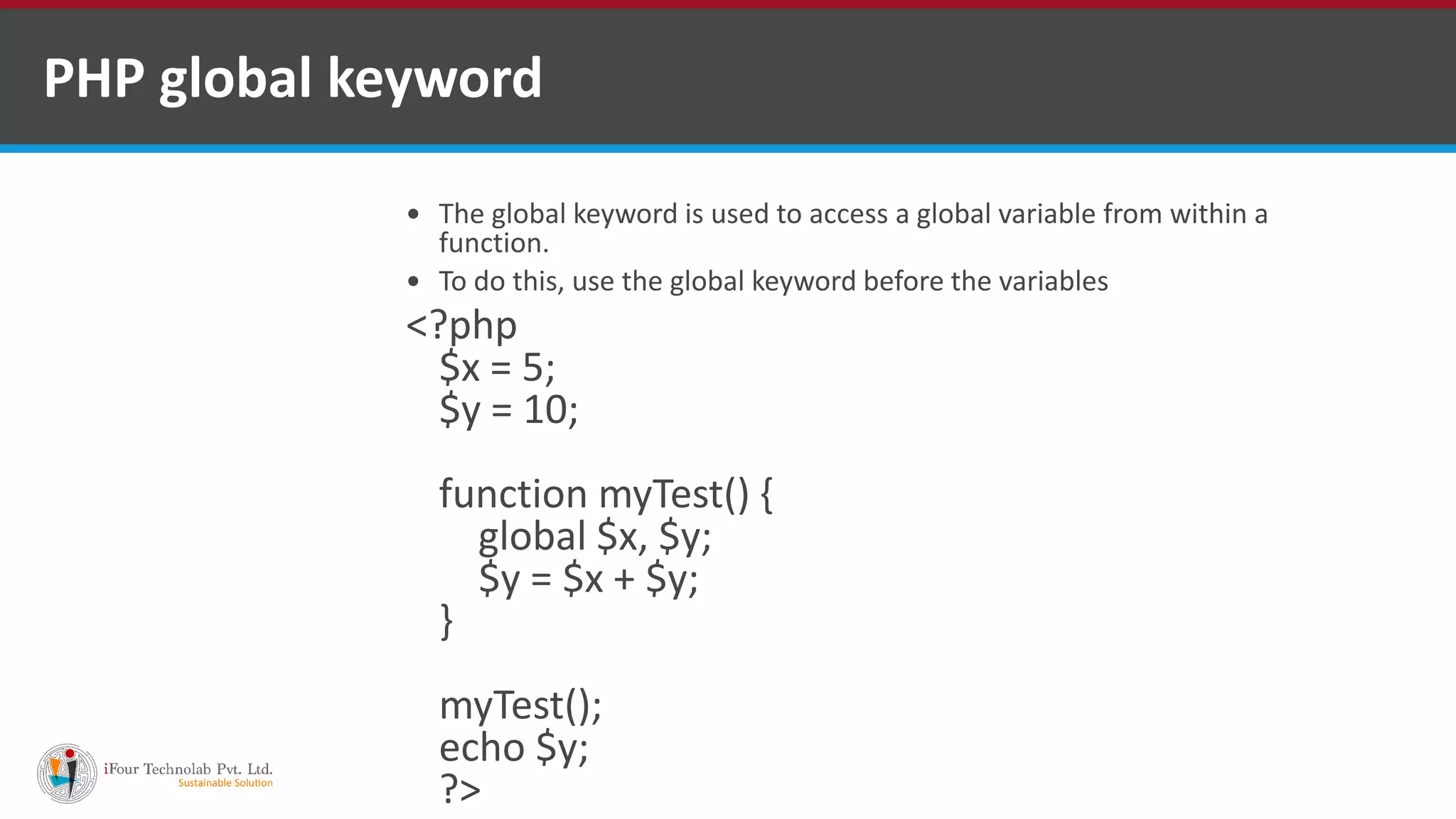 PHP global keyword
 The global keyword is used to access a global variable from within a
function.
 To do this, use the global keyword before the variables
<?php
$x = 5;
$y = 10;
function myTest() {
global $x, $y;
$y = $x + $y;
}
myTest();
echo $y;
?>
 