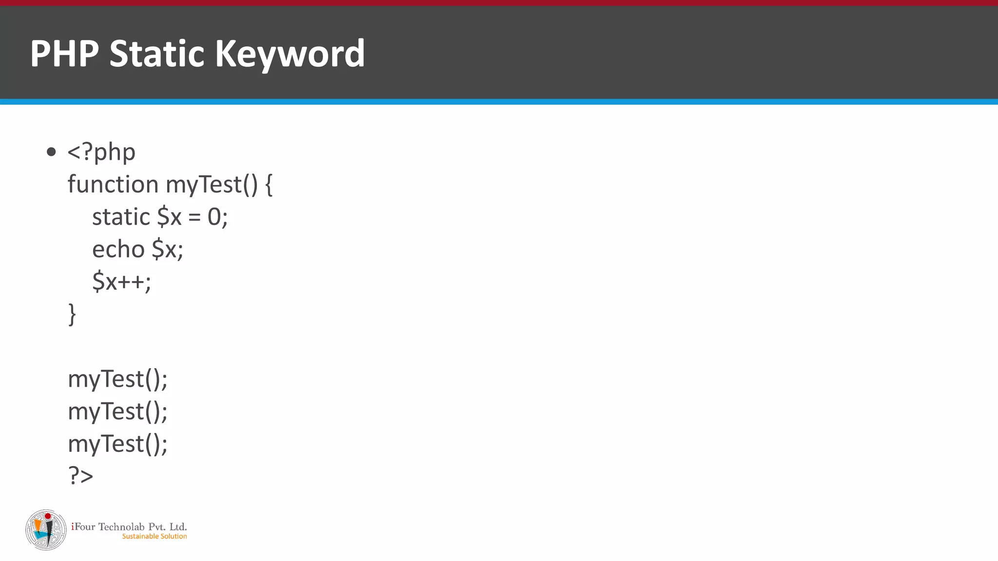 PHP Static Keyword
 <?php
function myTest() {
static $x = 0;
echo $x;
$x++;
}
myTest();
myTest();
myTest();
?>
 