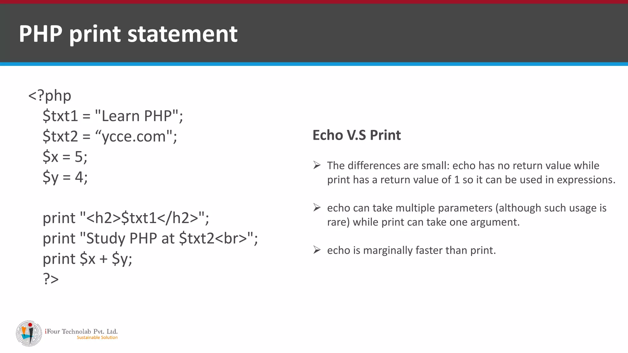 PHP print statement
<?php
$txt1 = "Learn PHP";
$txt2 = “ycce.com";
$x = 5;
$y = 4;
print "<h2>$txt1</h2>";
print "Study PHP at $txt2<br>";
print $x + $y;
?>
Echo V.S Print
 The differences are small: echo has no return value while
print has a return value of 1 so it can be used in expressions.
 echo can take multiple parameters (although such usage is
rare) while print can take one argument.
 echo is marginally faster than print.
 