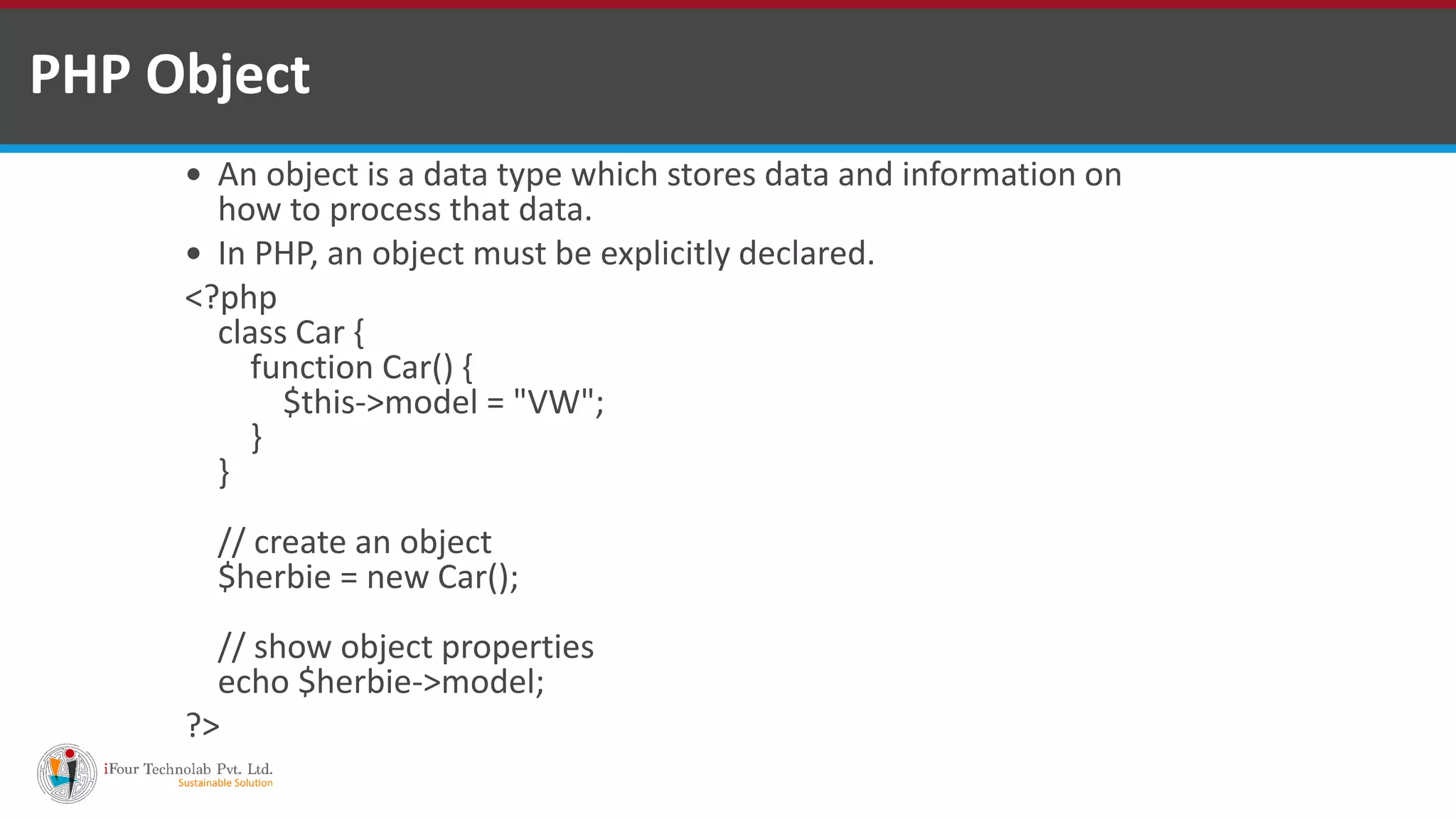 PHP Object
 An object is a data type which stores data and information on
how to process that data.
 In PHP, an object must be explicitly declared.
<?php
class Car {
function Car() {
$this->model = "VW";
}
}
// create an object
$herbie = new Car();
// show object properties
echo $herbie->model;
?>
 