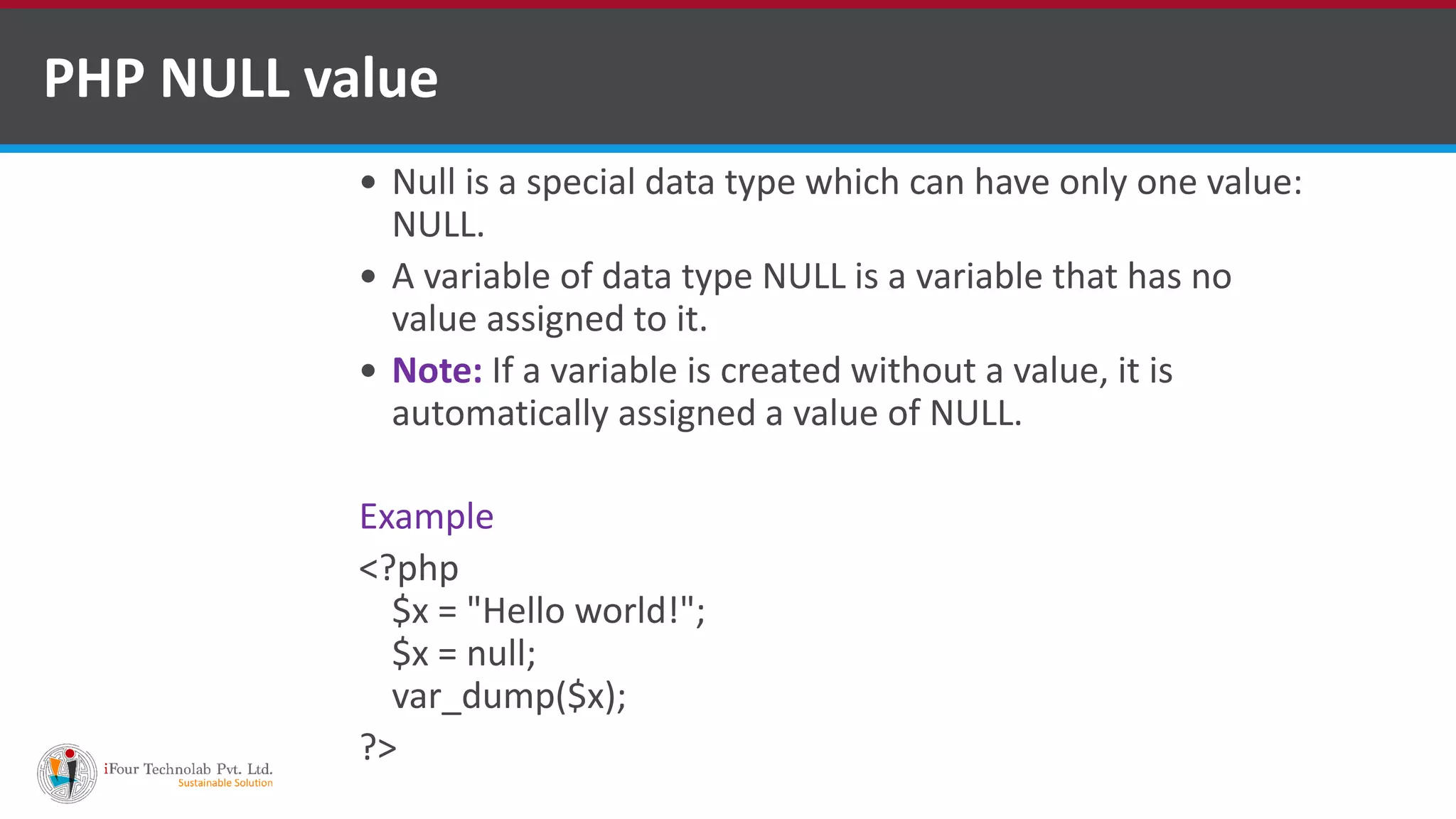 PHP NULL value
 Null is a special data type which can have only one value:
NULL.
 A variable of data type NULL is a variable that has no
value assigned to it.
 Note: If a variable is created without a value, it is
automatically assigned a value of NULL.
Example
<?php
$x = "Hello world!";
$x = null;
var_dump($x);
?>
 