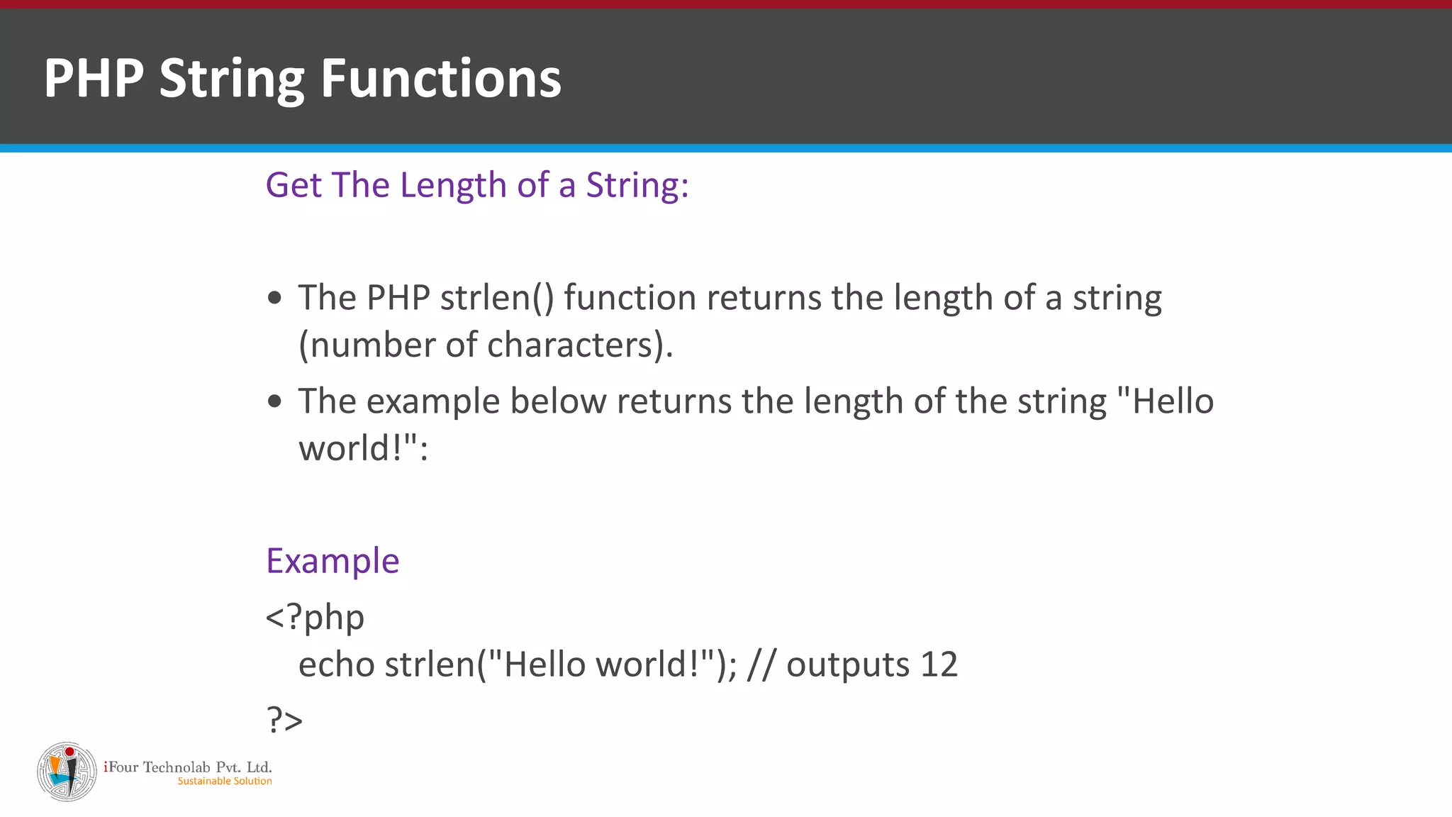 PHP String Functions
Get The Length of a String:
 The PHP strlen() function returns the length of a string
(number of characters).
 The example below returns the length of the string "Hello
world!":
Example
<?php
echo strlen("Hello world!"); // outputs 12
?>
 