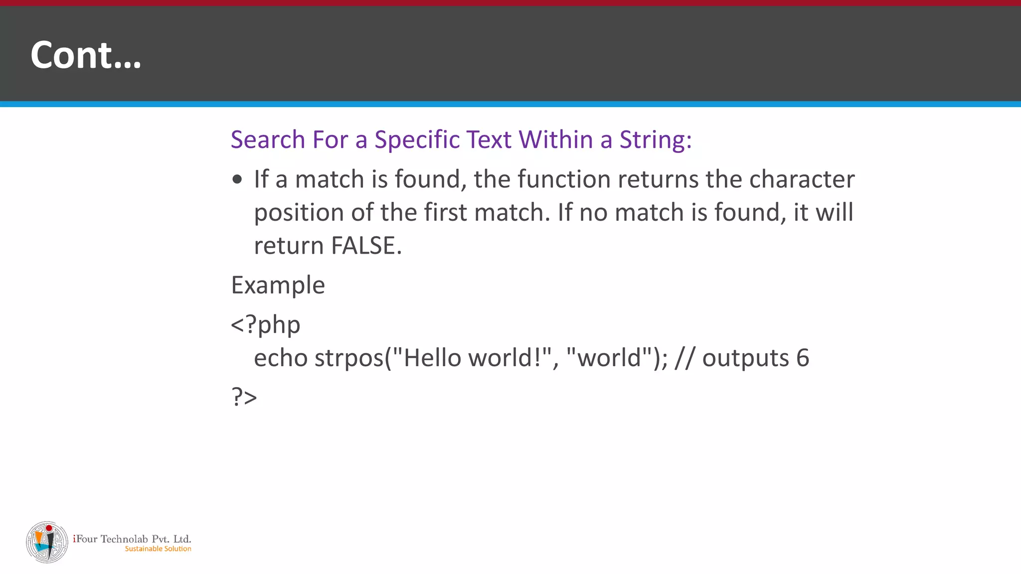 Cont…
Search For a Specific Text Within a String:
 If a match is found, the function returns the character
position of the first match. If no match is found, it will
return FALSE.
Example
<?php
echo strpos("Hello world!", "world"); // outputs 6
?>
 