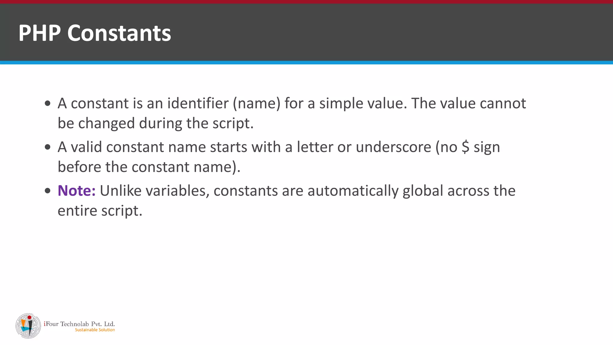 PHP Constants
 A constant is an identifier (name) for a simple value. The value cannot
be changed during the script.
 A valid constant name starts with a letter or underscore (no $ sign
before the constant name).
 Note: Unlike variables, constants are automatically global across the
entire script.
 