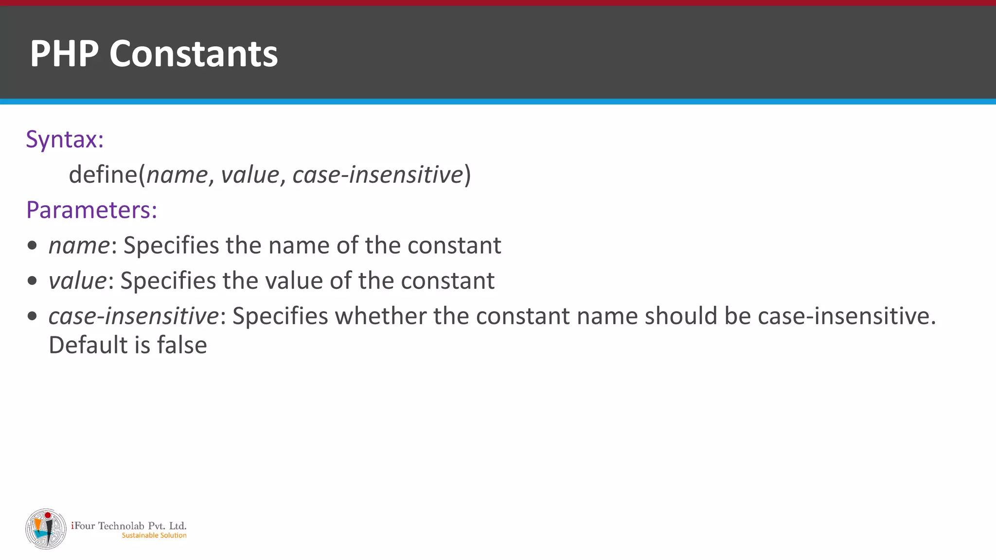 PHP Constants
Syntax:
define(name, value, case-insensitive)
Parameters:
 name: Specifies the name of the constant
 value: Specifies the value of the constant
 case-insensitive: Specifies whether the constant name should be case-insensitive.
Default is false
 