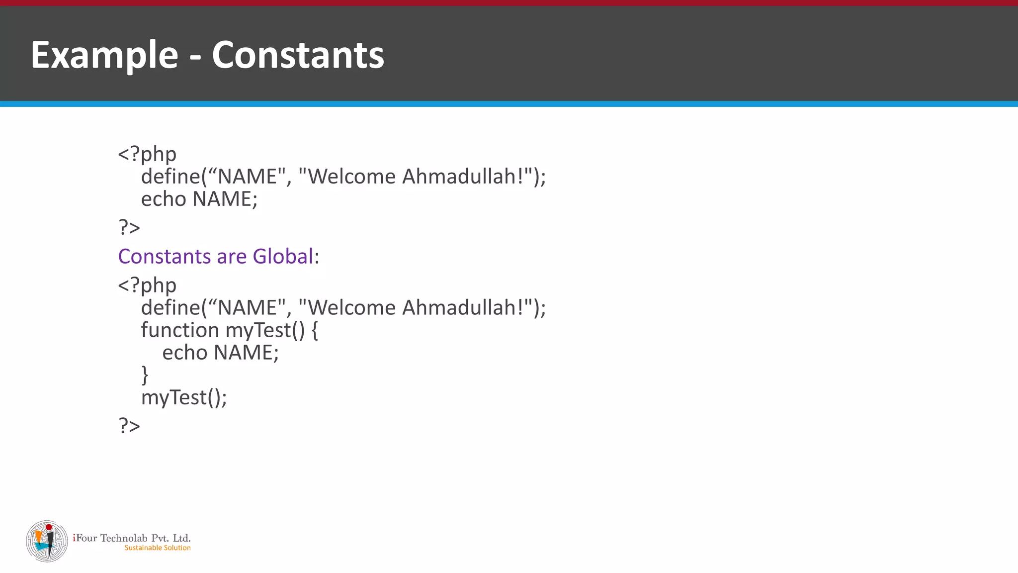 Example - Constants
<?php
define(“NAME", "Welcome Ahmadullah!");
echo NAME;
?>
Constants are Global:
<?php
define(“NAME", "Welcome Ahmadullah!");
function myTest() {
echo NAME;
}
myTest();
?>
 
