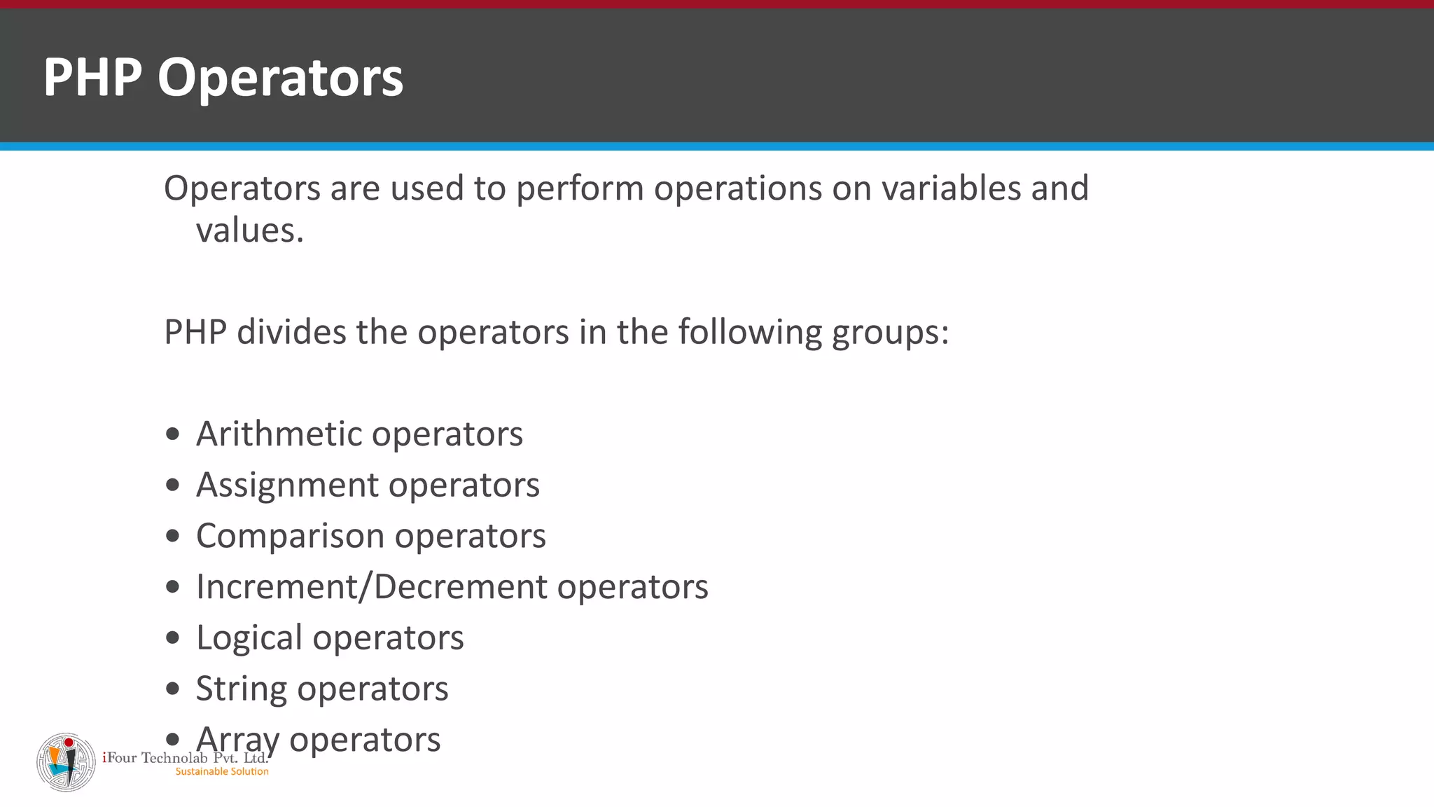 PHP Operators
Operators are used to perform operations on variables and
values.
PHP divides the operators in the following groups:
 Arithmetic operators
 Assignment operators
 Comparison operators
 Increment/Decrement operators
 Logical operators
 String operators
 Array operators
 