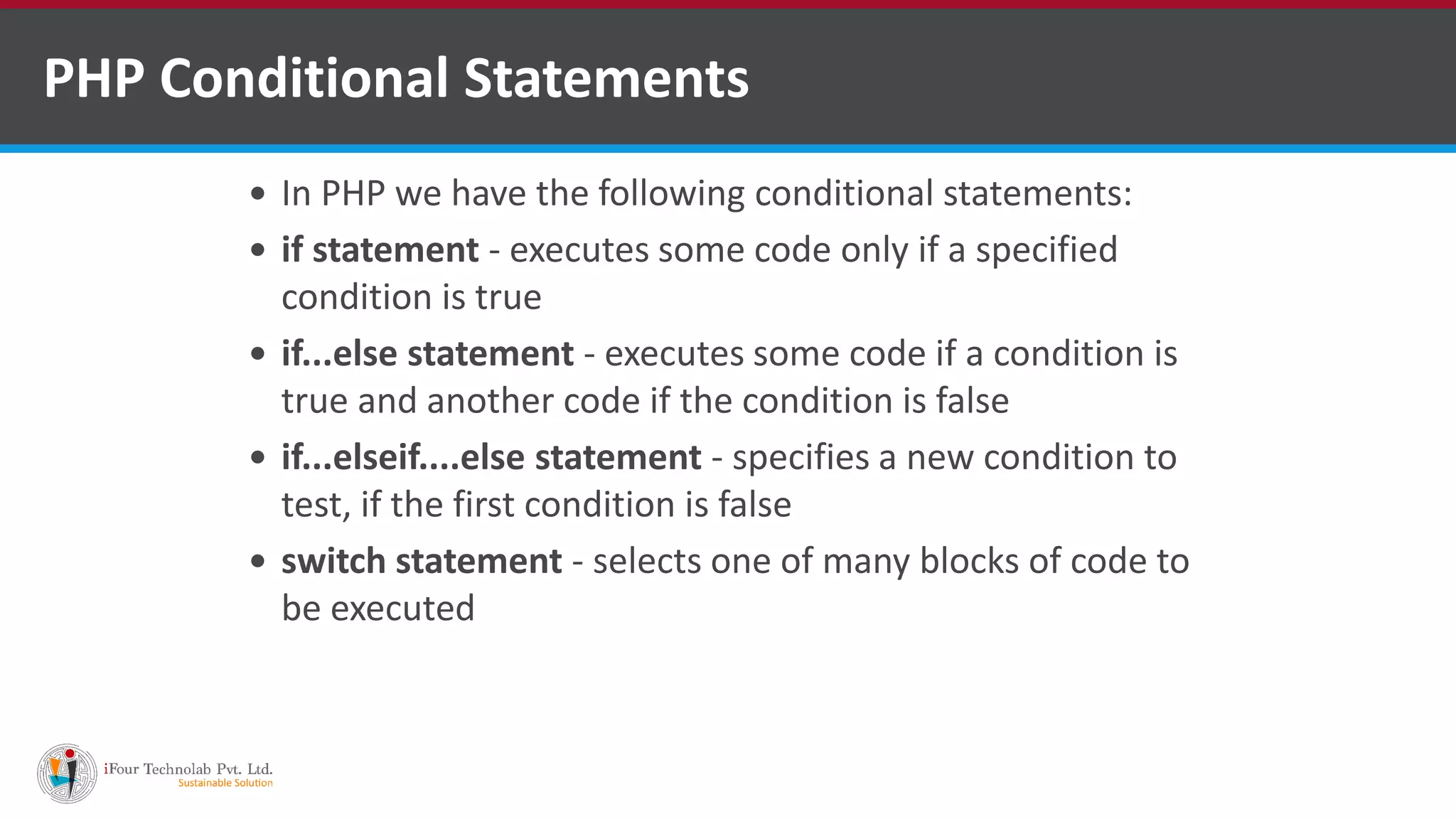 PHP Conditional Statements
 In PHP we have the following conditional statements:
 if statement - executes some code only if a specified
condition is true
 if...else statement - executes some code if a condition is
true and another code if the condition is false
 if...elseif....else statement - specifies a new condition to
test, if the first condition is false
 switch statement - selects one of many blocks of code to
be executed
 