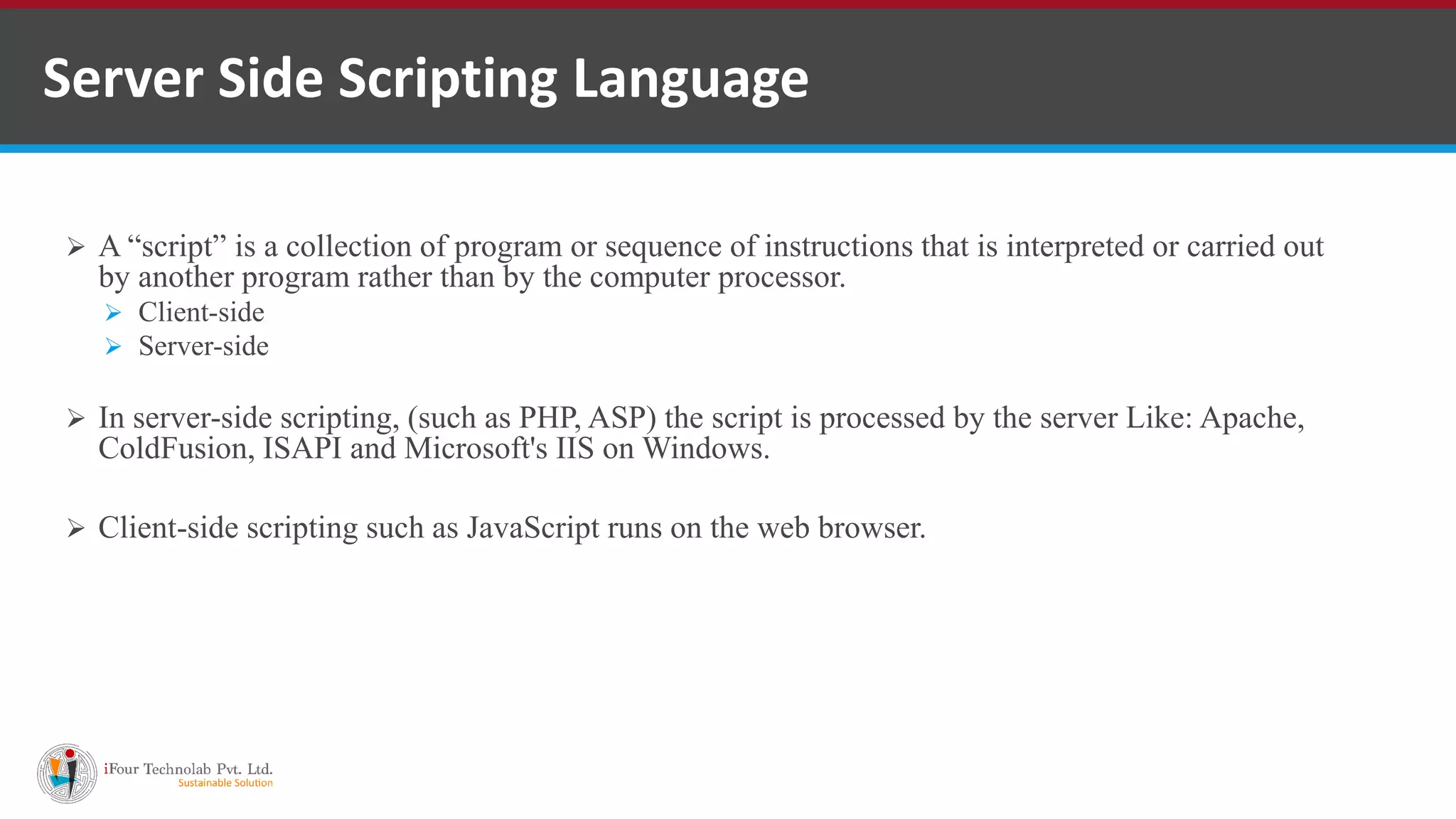 Server Side Scripting Language
 A “script” is a collection of program or sequence of instructions that is interpreted or carried out
by another program rather than by the computer processor.
 Client-side
 Server-side
 In server-side scripting, (such as PHP, ASP) the script is processed by the server Like: Apache,
ColdFusion, ISAPI and Microsoft's IIS on Windows.
 Client-side scripting such as JavaScript runs on the web browser.
 