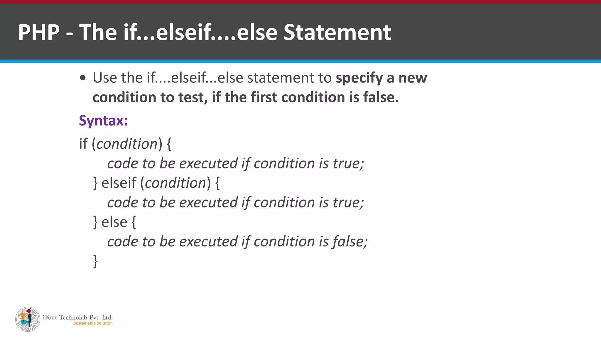 PHP - The if...elseif....else Statement
 Use the if....elseif...else statement to specify a new
condition to test, if the first condition is false.
Syntax:
if (condition) {
code to be executed if condition is true;
} elseif (condition) {
code to be executed if condition is true;
} else {
code to be executed if condition is false;
}
 