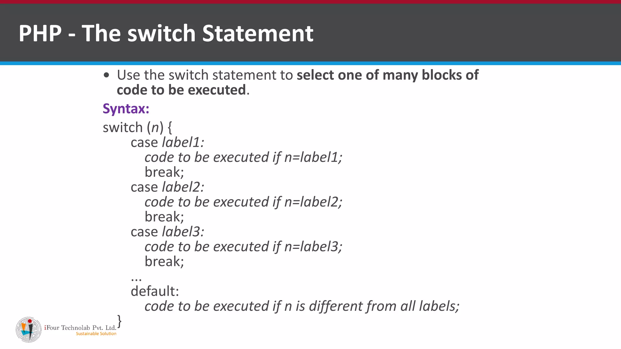 PHP - The switch Statement
 Use the switch statement to select one of many blocks of
code to be executed.
Syntax:
switch (n) {
case label1:
code to be executed if n=label1;
break;
case label2:
code to be executed if n=label2;
break;
case label3:
code to be executed if n=label3;
break;
...
default:
code to be executed if n is different from all labels;
}
 